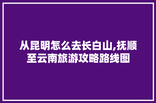 从昆明怎么去长白山,抚顺至云南旅游攻略路线图 从昆明怎么去长白山,抚顺至云南旅游攻略路线图 教育法律