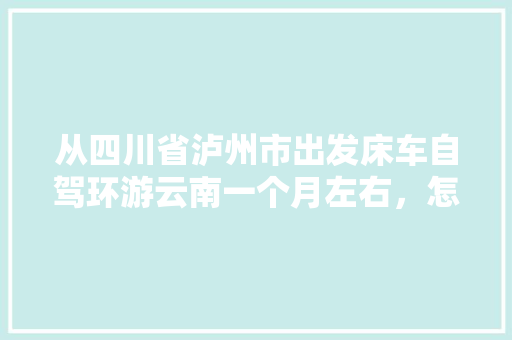 从四川省泸州市出发床车自驾环游云南一个月左右，怎么规划线路,云南个人旅游攻略 从四川省泸州市出发床车自驾环游云南一个月左右，怎么规划线路,云南个人旅游攻略 旅游攻略