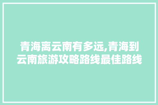 青海离云南有多远,青海到云南旅游攻略路线最佳路线 青海离云南有多远,青海到云南旅游攻略路线最佳路线 时尚穿搭