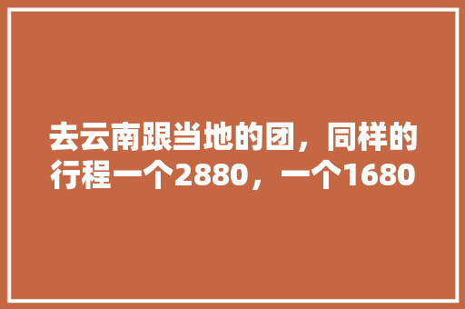 去云南跟当地的团，同样的行程一个2880，一个1680，怎么差别这么大呢,云南旅游攻略2人五天多少钱 去云南跟当地的团，同样的行程一个2880，一个1680，怎么差别这么大呢,云南旅游攻略2人五天多少钱 汽车常识