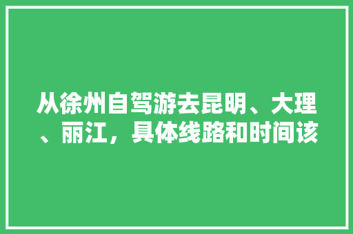 从徐州自驾游去昆明、大理、丽江，具体线路和时间该如何安排,徐州出发到云南旅游攻略路线 从徐州自驾游去昆明、大理、丽江，具体线路和时间该如何安排,徐州出发到云南旅游攻略路线 健康母婴