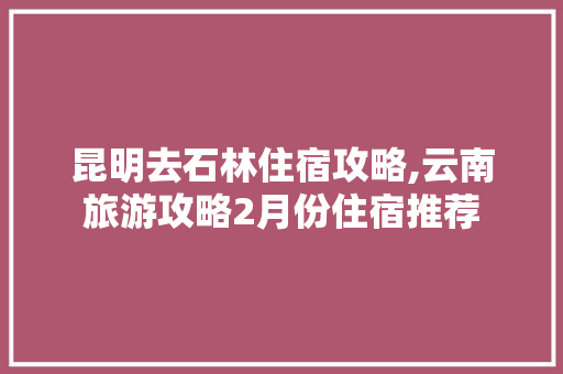 昆明去石林住宿攻略,云南旅游攻略2月份住宿推荐 昆明去石林住宿攻略,云南旅游攻略2月份住宿推荐 汽车常识