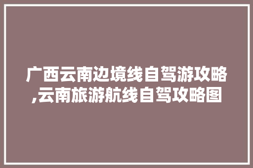 广西云南边境线自驾游攻略,云南旅游航线自驾攻略图 广西云南边境线自驾游攻略,云南旅游航线自驾攻略图 美食菜谱