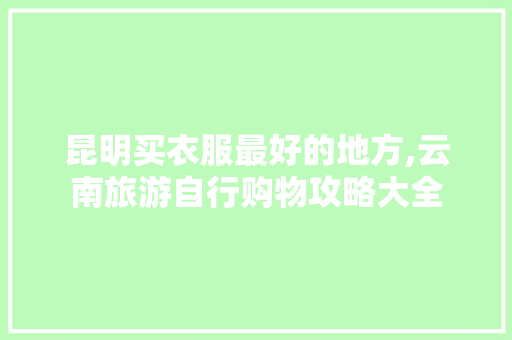 昆明买衣服最好的地方,云南旅游自行购物攻略大全 昆明买衣服最好的地方,云南旅游自行购物攻略大全 汽车常识