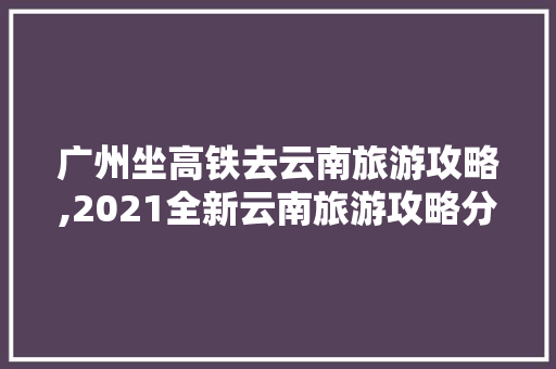 广州坐高铁去云南旅游攻略,2021全新云南旅游攻略分享 广州坐高铁去云南旅游攻略,2021全新云南旅游攻略分享 健康母婴