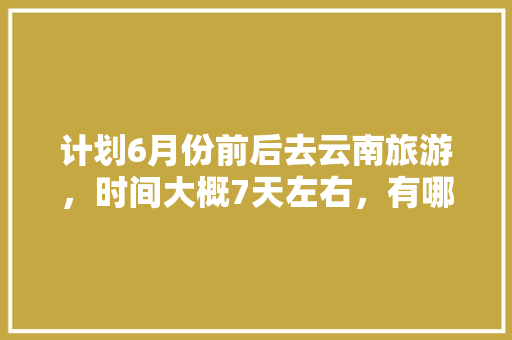 计划6月份前后去云南旅游，时间大概7天左右，有哪些攻略推荐,云南旅游非景点攻略大全 计划6月份前后去云南旅游，时间大概7天左右，有哪些攻略推荐,云南旅游非景点攻略大全 旅游攻略