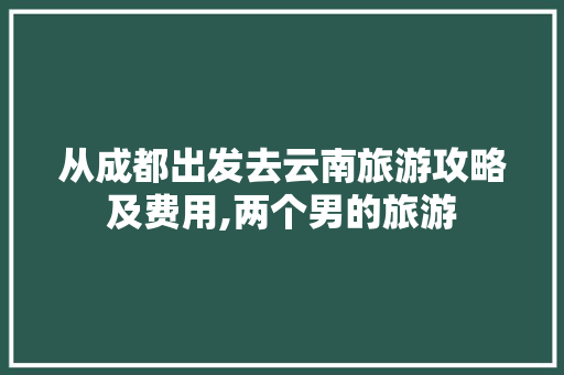 从成都出发去云南旅游攻略及费用,两个男的旅游 从成都出发去云南旅游攻略及费用,两个男的旅游 汽车常识