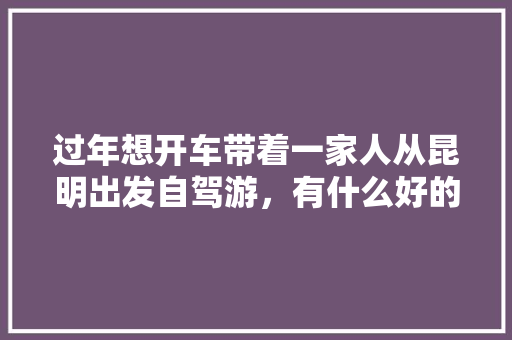 过年想开车带着一家人从昆明出发自驾游，有什么好的地方推荐吗,过年云南旅游攻略自驾游 过年想开车带着一家人从昆明出发自驾游，有什么好的地方推荐吗,过年云南旅游攻略自驾游 手机电脑