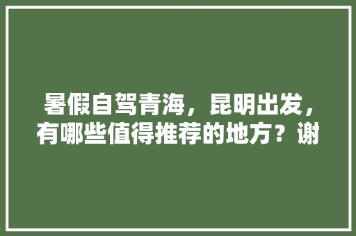 暑假自驾青海，昆明出发，有哪些值得推荐的地方？谢谢,云南旅游自驾七月游攻略图 暑假自驾青海，昆明出发，有哪些值得推荐的地方？谢谢,云南旅游自驾七月游攻略图 手机电脑