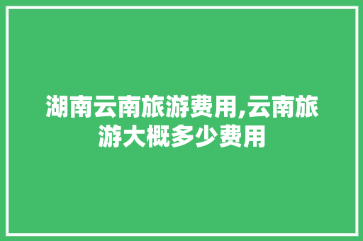 湖南云南旅游费用,云南旅游大概多少费用 湖南云南旅游费用,云南旅游大概多少费用 教育法律