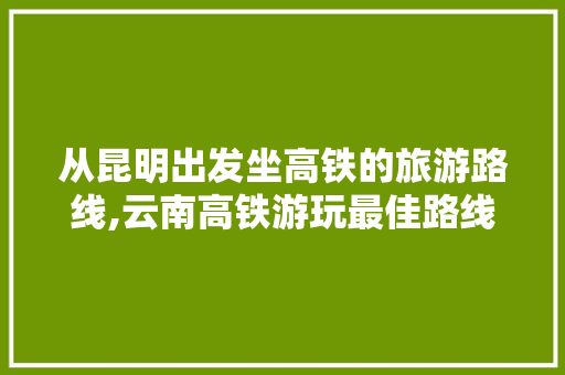 从昆明出发坐高铁的旅游路线,云南高铁游玩最佳路线 从昆明出发坐高铁的旅游路线,云南高铁游玩最佳路线 美食菜谱