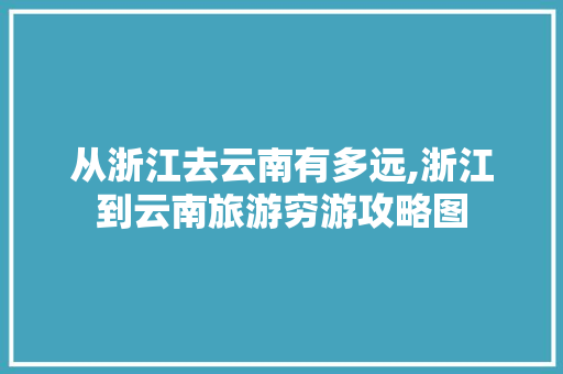 从浙江去云南有多远,浙江到云南旅游穷游攻略图 从浙江去云南有多远,浙江到云南旅游穷游攻略图 汽车常识
