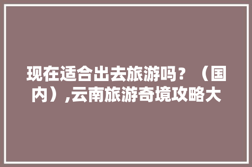 现在适合出去旅游吗？（国内）,云南旅游奇境攻略大全 现在适合出去旅游吗？（国内）,云南旅游奇境攻略大全 汽车常识