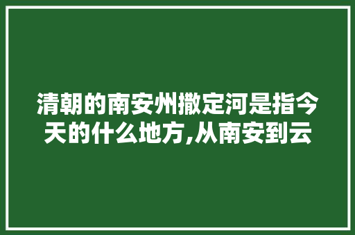 清朝的南安州撒定河是指今天的什么地方,从南安到云南旅游攻略路线 清朝的南安州撒定河是指今天的什么地方,从南安到云南旅游攻略路线 教育法律