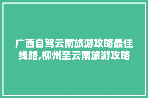 广西自驾云南旅游攻略最佳线路,柳州至云南旅游攻略推荐路线 广西自驾云南旅游攻略最佳线路,柳州至云南旅游攻略推荐路线 时尚穿搭