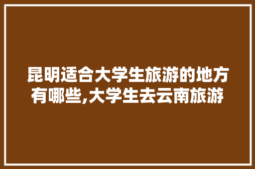 昆明适合大学生旅游的地方有哪些,大学生去云南旅游 昆明适合大学生旅游的地方有哪些,大学生去云南旅游 汽车常识