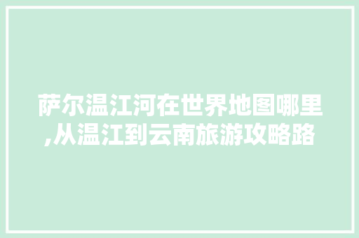 萨尔温江河在世界地图哪里,从温江到云南旅游攻略路线 萨尔温江河在世界地图哪里,从温江到云南旅游攻略路线 手机电脑