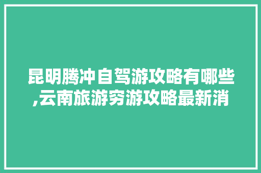 昆明腾冲自驾游攻略有哪些,云南旅游穷游攻略最新消息 昆明腾冲自驾游攻略有哪些,云南旅游穷游攻略最新消息 美食菜谱