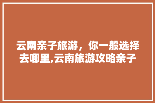 云南亲子旅游，你一般选择去哪里,云南旅游攻略亲子4天多少钱 云南亲子旅游，你一般选择去哪里,云南旅游攻略亲子4天多少钱 汽车常识