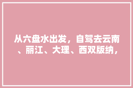 从六盘水出发，自驾去云南、丽江、大理、西双版纳，有什么合理的旅游路线吗,六盘水至云南旅游攻略路线 从六盘水出发，自驾去云南、丽江、大理、西双版纳，有什么合理的旅游路线吗,六盘水至云南旅游攻略路线 时尚穿搭