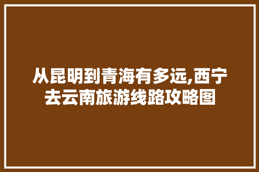 从昆明到青海有多远,西宁去云南旅游线路攻略图 从昆明到青海有多远,西宁去云南旅游线路攻略图 手机电脑