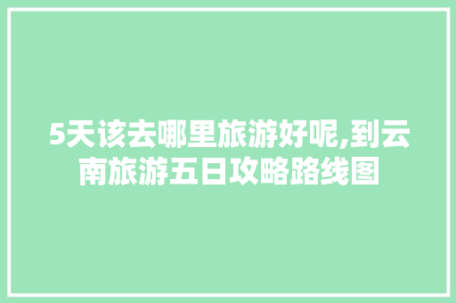 5天该去哪里旅游好呢,到云南旅游五日攻略路线图 5天该去哪里旅游好呢,到云南旅游五日攻略路线图 美食菜谱