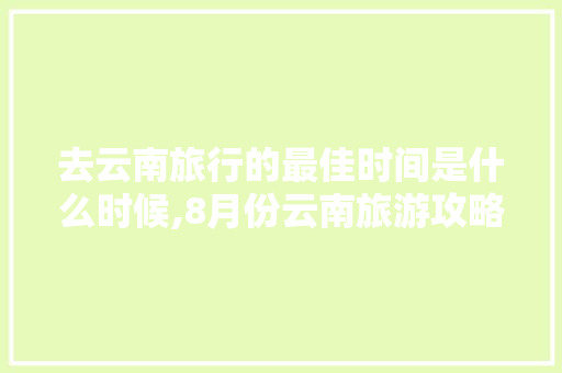 去云南旅行的最佳时间是什么时候,8月份云南旅游攻略路线最佳路线 去云南旅行的最佳时间是什么时候,8月份云南旅游攻略路线最佳路线 健康母婴