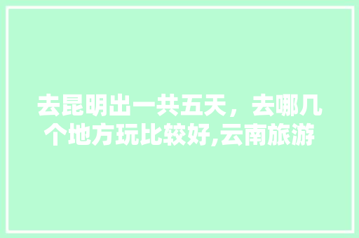 去昆明出一共五天，去哪几个地方玩比较好,云南旅游攻略五天游推荐路线 去昆明出一共五天，去哪几个地方玩比较好,云南旅游攻略五天游推荐路线 美食菜谱