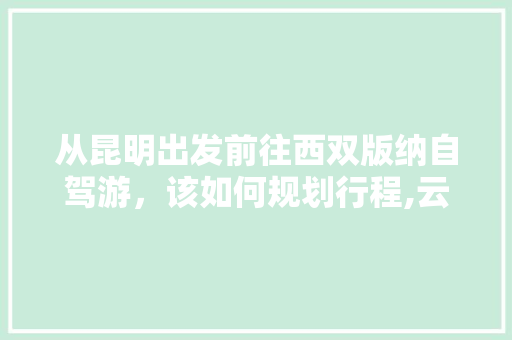 从昆明出发前往西双版纳自驾游，该如何规划行程,云南旅游版纳攻略自由行最佳路线 从昆明出发前往西双版纳自驾游，该如何规划行程,云南旅游版纳攻略自由行最佳路线 美食菜谱