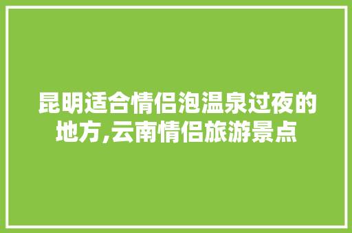昆明适合情侣泡温泉过夜的地方,云南情侣旅游景点 昆明适合情侣泡温泉过夜的地方,云南情侣旅游景点 教育法律
