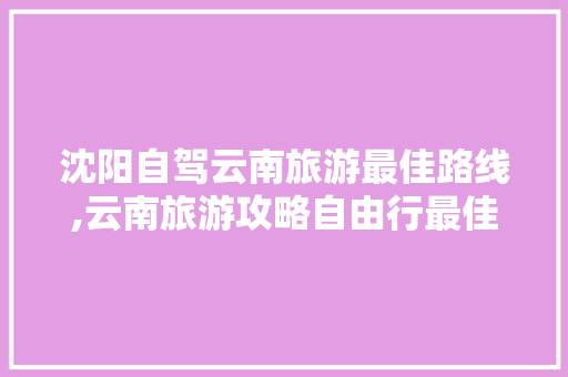 沈阳自驾云南旅游最佳路线,云南旅游攻略自由行最佳路线 沈阳自驾云南旅游最佳路线,云南旅游攻略自由行最佳路线 汽车常识