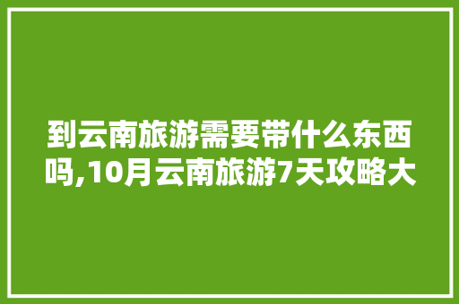 到云南旅游需要带什么东西吗,10月云南旅游7天攻略大全 到云南旅游需要带什么东西吗,10月云南旅游7天攻略大全 手机电脑