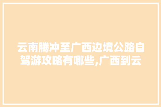 云南腾冲至广西边境公路自驾游攻略有哪些,广西到云南旅游攻略五天多少钱 云南腾冲至广西边境公路自驾游攻略有哪些,广西到云南旅游攻略五天多少钱 旅游攻略