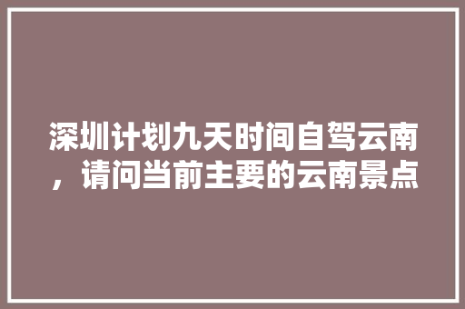 深圳计划九天时间自驾云南，请问当前主要的云南景点和路线怎么安排比较合适,深圳去云南旅游攻略自由行 深圳计划九天时间自驾云南，请问当前主要的云南景点和路线怎么安排比较合适,深圳去云南旅游攻略自由行 汽车常识