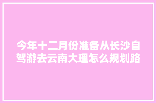 今年十二月份准备从长沙自驾游去云南大理怎么规划路线，沿途有哪些景点值得游玩,长沙到云南旅游攻略四天多少钱 今年十二月份准备从长沙自驾游去云南大理怎么规划路线，沿途有哪些景点值得游玩,长沙到云南旅游攻略四天多少钱 旅游攻略
