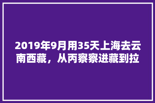 2019年9月用35天上海去云南西藏，从丙察察进藏到拉萨从西藏回上海，有什么好的路线推荐,上海来云南旅游攻略路线图 2019年9月用35天上海去云南西藏，从丙察察进藏到拉萨从西藏回上海，有什么好的路线推荐,上海来云南旅游攻略路线图 教育法律