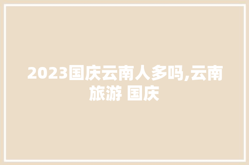 2023国庆云南人多吗,云南旅游 国庆 2023国庆云南人多吗,云南旅游 国庆 教育法律