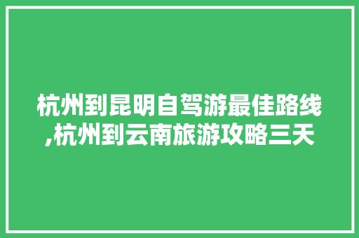 杭州到昆明自驾游最佳路线,杭州到云南旅游攻略三天三夜 杭州到昆明自驾游最佳路线,杭州到云南旅游攻略三天三夜 教育法律