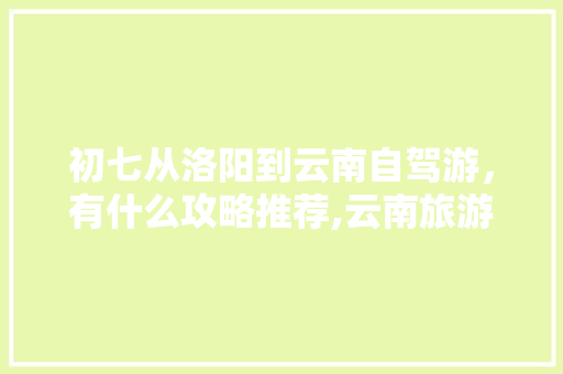 初七从洛阳到云南自驾游，有什么攻略推荐,云南旅游8天日游攻略图 初七从洛阳到云南自驾游，有什么攻略推荐,云南旅游8天日游攻略图 时尚穿搭