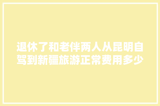 退休了和老伴两人从昆明自驾到新疆旅游正常费用多少,新疆人到云南 退休了和老伴两人从昆明自驾到新疆旅游正常费用多少,新疆人到云南 教育法律