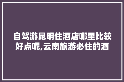 自驾游昆明住酒店哪里比较好点呢,云南旅游必住的酒店 自驾游昆明住酒店哪里比较好点呢,云南旅游必住的酒店 美食菜谱