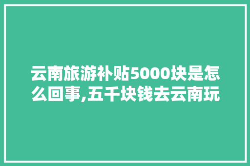 云南旅游补贴5000块是怎么回事,五千块钱去云南玩够吗? 云南旅游补贴5000块是怎么回事,五千块钱去云南玩够吗? 旅游攻略