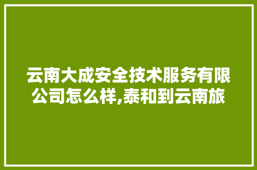 云南大成安全技术服务有限公司怎么样,泰和到云南旅游攻略路线图 云南大成安全技术服务有限公司怎么样,泰和到云南旅游攻略路线图 汽车常识