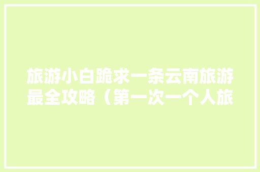 旅游小白跪求一条云南旅游最全攻略（第一次一个人旅游，性别女）时间消费什么的可以忽略舒服就行,云南旅游半年攻略大全图片 旅游小白跪求一条云南旅游最全攻略（第一次一个人旅游，性别女）时间消费什么的可以忽略舒服就行,云南旅游半年攻略大全图片 汽车常识