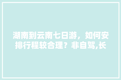 湖南到云南七日游，如何安排行程较合理？非自驾,长沙去云南旅游攻略往返路线 湖南到云南七日游，如何安排行程较合理？非自驾,长沙去云南旅游攻略往返路线 手机电脑