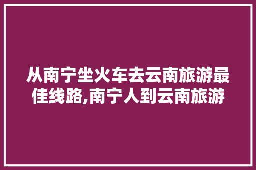 从南宁坐火车去云南旅游最佳线路,南宁人到云南旅游攻略路线 从南宁坐火车去云南旅游最佳线路,南宁人到云南旅游攻略路线 手机电脑