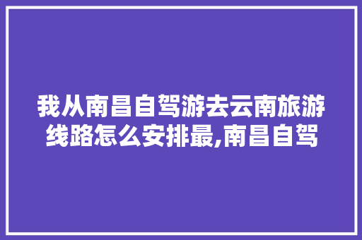 我从南昌自驾游去云南旅游线路怎么安排最,南昌自驾去云南旅游攻略路线 我从南昌自驾游去云南旅游线路怎么安排最,南昌自驾去云南旅游攻略路线 时尚穿搭