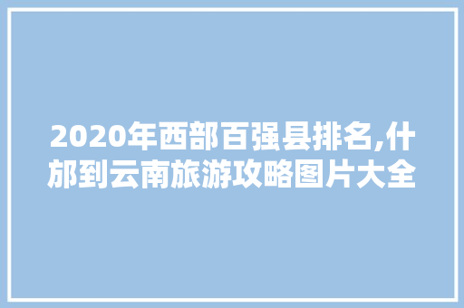 2020年西部百强县排名,什邡到云南旅游攻略图片大全 2020年西部百强县排名,什邡到云南旅游攻略图片大全 美食菜谱