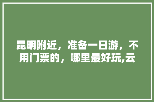 昆明附近，准备一日游，不用门票的，哪里最好玩,云南旅游自驾一日游攻略图 昆明附近，准备一日游，不用门票的，哪里最好玩,云南旅游自驾一日游攻略图 旅游攻略