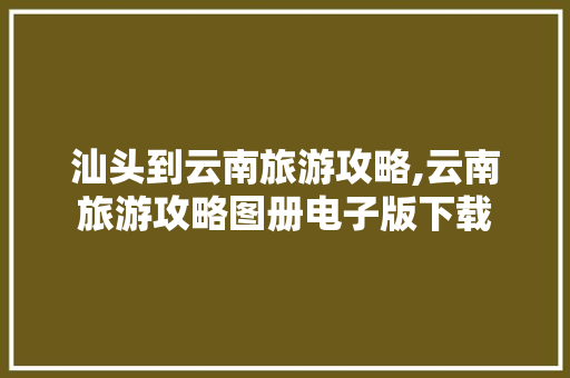 汕头到云南旅游攻略,云南旅游攻略图册电子版下载 汕头到云南旅游攻略,云南旅游攻略图册电子版下载 时尚穿搭